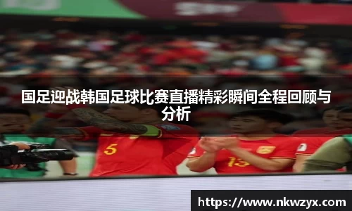 国足迎战韩国足球比赛直播精彩瞬间全程回顾与分析