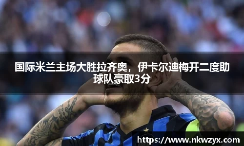 国际米兰主场大胜拉齐奥，伊卡尔迪梅开二度助球队豪取3分