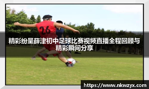 精彩纷呈薛津初中足球比赛视频直播全程回顾与精彩瞬间分享