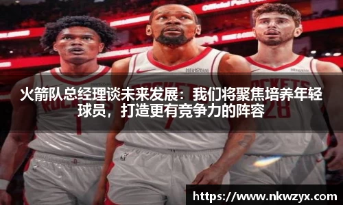 火箭队总经理谈未来发展：我们将聚焦培养年轻球员，打造更有竞争力的阵容